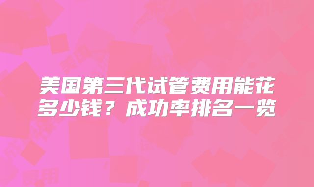 美国第三代试管费用能花多少钱？成功率排名一览