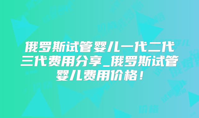 俄罗斯试管婴儿一代二代三代费用分享_俄罗斯试管婴儿费用价格！
