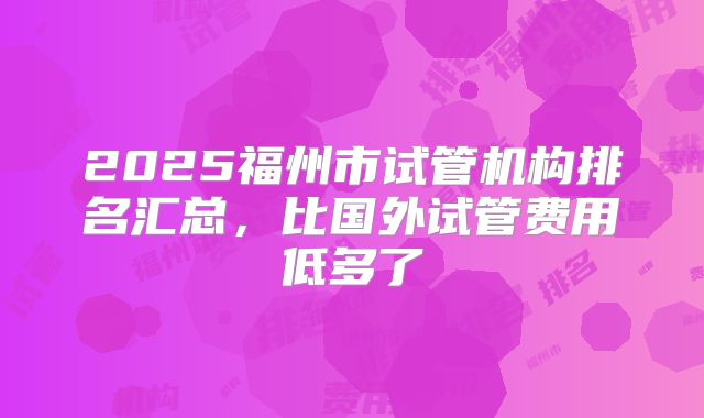 2025福州市试管机构排名汇总，比国外试管费用低多了