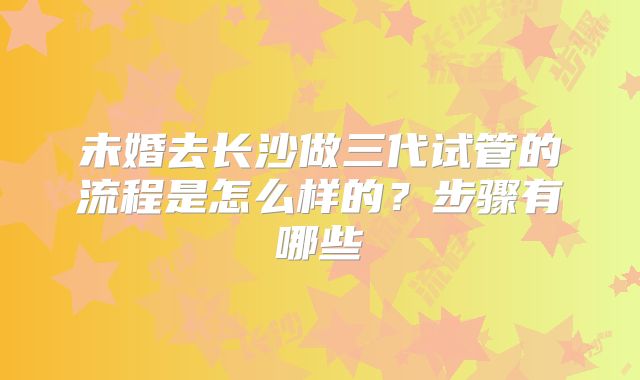 未婚去长沙做三代试管的流程是怎么样的？步骤有哪些