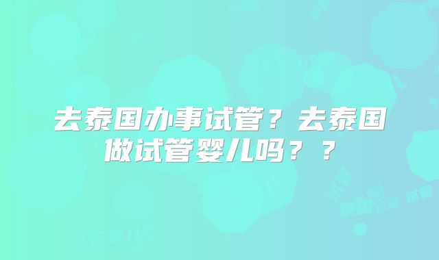 去泰国办事试管？去泰国做试管婴儿吗？？