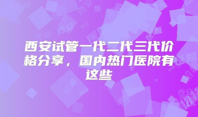 西安试管一代二代三代价格分享，国内热门医院有这些