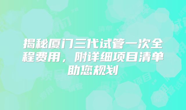 揭秘厦门三代试管一次全程费用，附详细项目清单助您规划