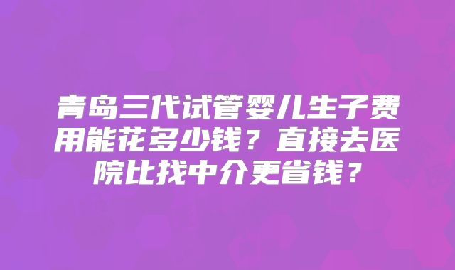 青岛三代试管婴儿生子费用能花多少钱？直接去医院比找中介更省钱？