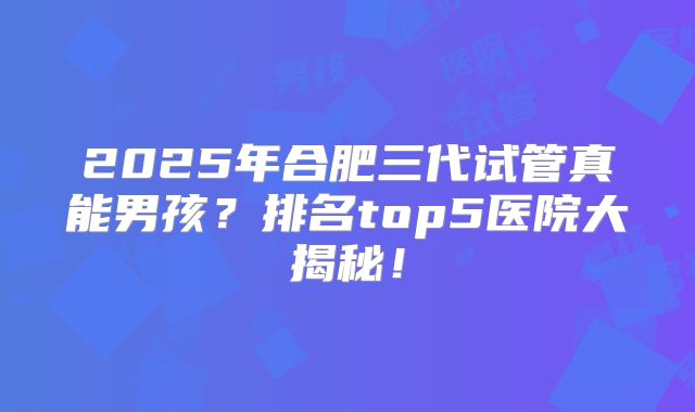 2025年合肥三代试管真能男孩？排名top5医院大揭秘！