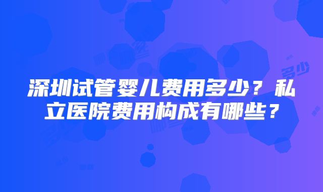 深圳试管婴儿费用多少?私立医院费用构成有哪些?