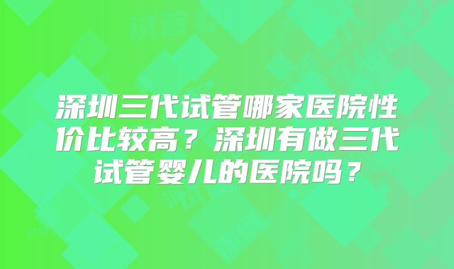 深圳三代试管哪家医院性价比较高？深圳有做三代试管婴儿的医院吗？