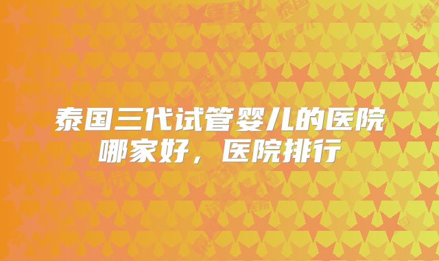 泰国三代试管婴儿的医院哪家好，医院排行