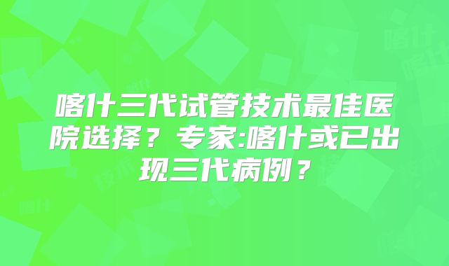 喀什三代试管技术最佳医院选择?专家:喀什或已出现三代病例?