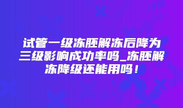 试管一级冻胚解冻后降为三级影响成功率吗_冻胚解冻降级还能用吗！