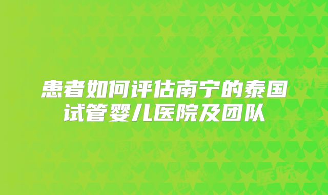 患者如何评估南宁的泰国试管婴儿医院及团队