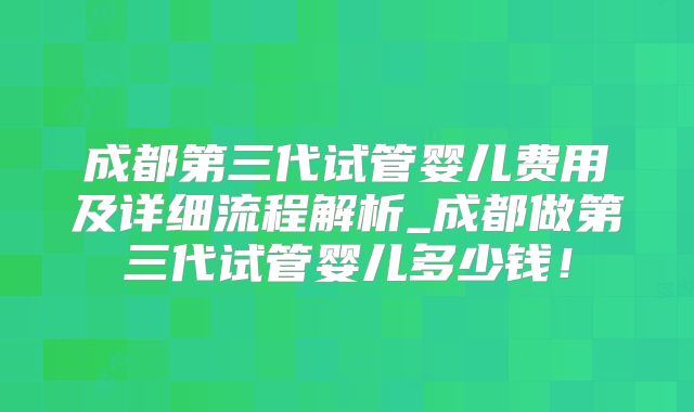 成都第三代试管婴儿费用及详细流程解析_成都做第三代试管婴儿多少钱！
