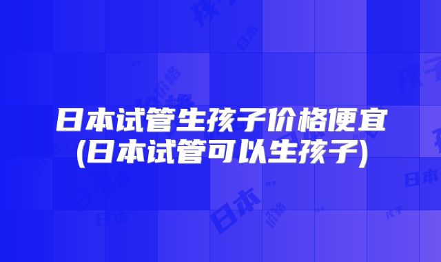 日本试管生孩子价格便宜(日本试管可以生孩子)