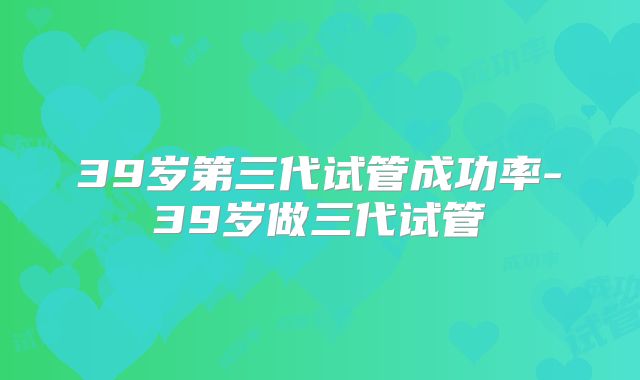 39岁第三代试管成功率-39岁做三代试管