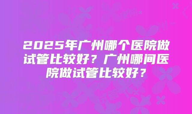 2025年广州哪个医院做试管比较好？广州哪间医院做试管比较好？