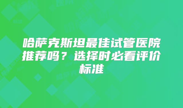 哈萨克斯坦最佳试管医院推荐吗？选择时必看评价标准