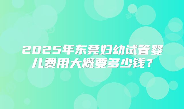 2025年东莞妇幼试管婴儿费用大概要多少钱？