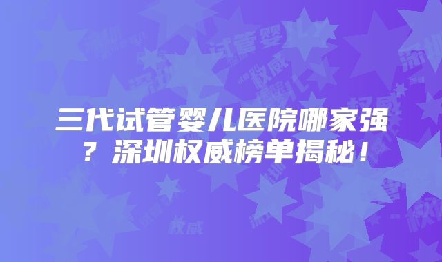 三代试管婴儿医院哪家强？深圳权威榜单揭秘！