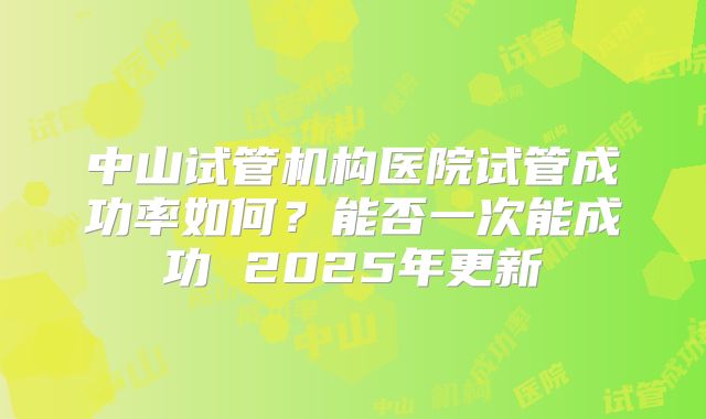 中山试管机构医院试管成功率如何？能否一次能成功 2025年更新