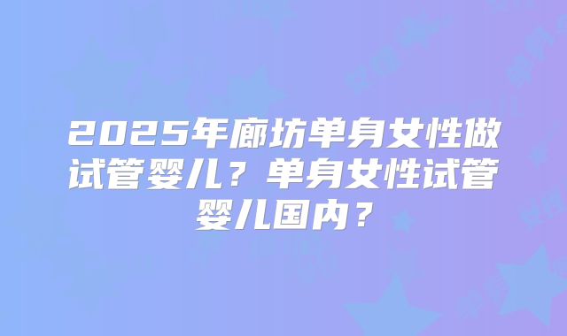 2025年廊坊单身女性做试管婴儿？单身女性试管婴儿国内？