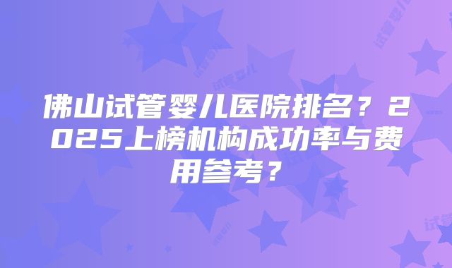 佛山试管婴儿医院排名？2025上榜机构成功率与费用参考？