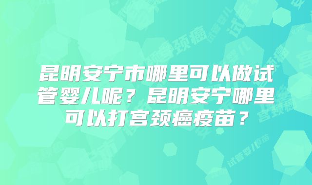 昆明安宁市哪里可以做试管婴儿呢？昆明安宁哪里可以打宫颈癌疫苗？