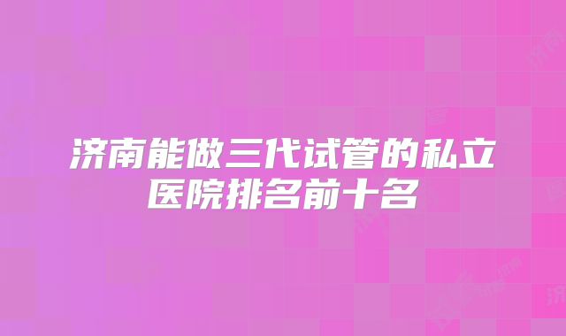 济南能做三代试管的私立医院排名前十名