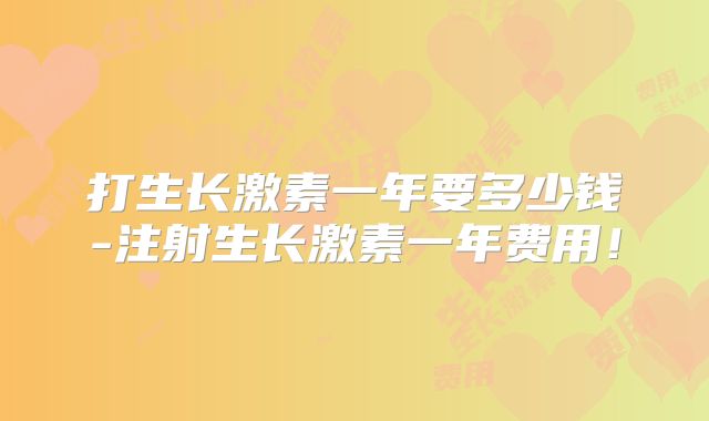 打生长激素一年要多少钱-注射生长激素一年费用！