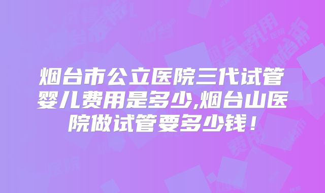 烟台市公立医院三代试管婴儿费用是多少,烟台山医院做试管要多少钱！