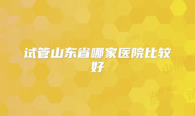 试管山东省哪家医院比较好
