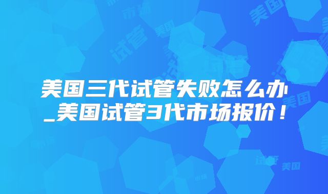 美国三代试管失败怎么办_美国试管3代市场报价!