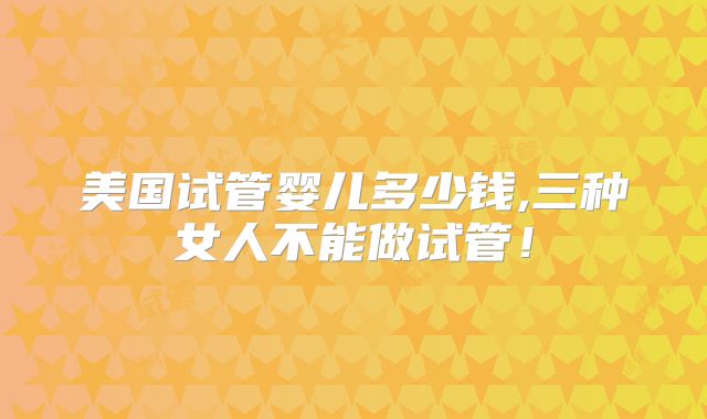 美国试管婴儿多少钱,三种女人不能做试管！