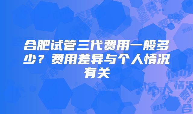 合肥试管三代费用一般多少?费用差异与个人情况有关