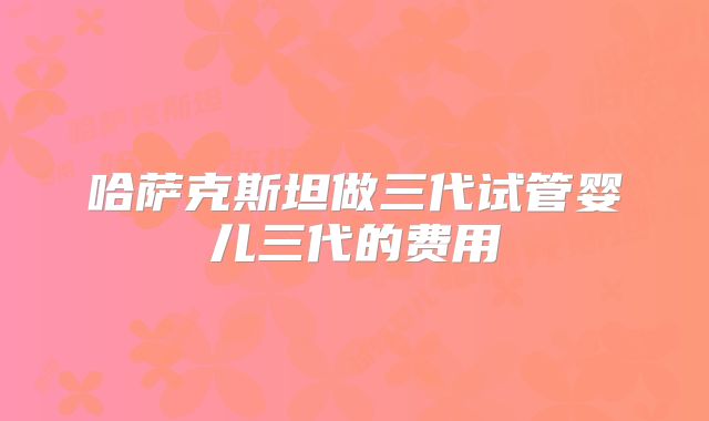 哈萨克斯坦做三代试管婴儿三代的费用