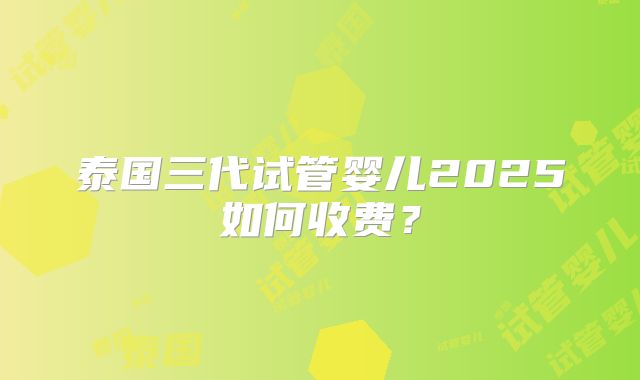 泰国三代试管婴儿2025如何收费？