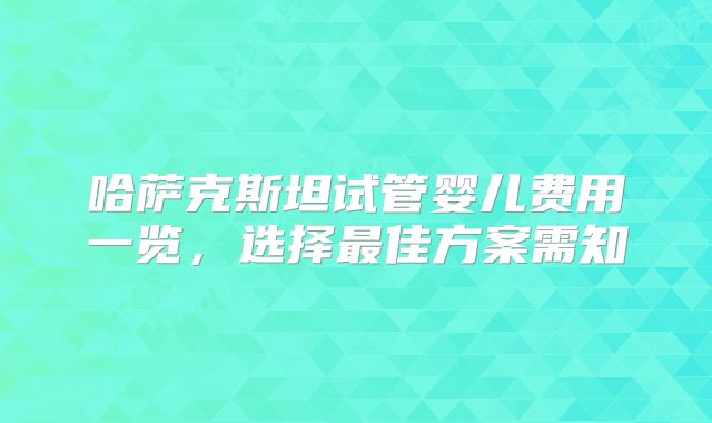 哈萨克斯坦试管婴儿费用一览，选择最佳方案需知