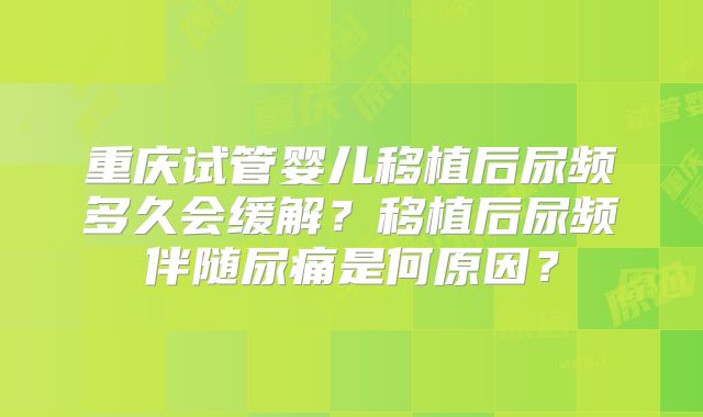 重庆试管婴儿移植后尿频多久会缓解？移植后尿频伴随尿痛是何原因？