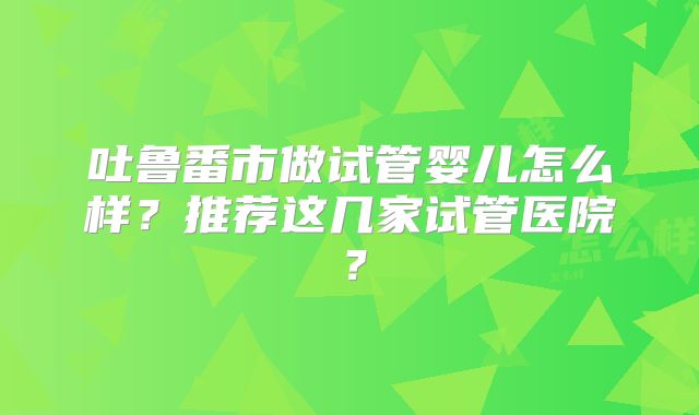 吐鲁番市做试管婴儿怎么样？推荐这几家试管医院？