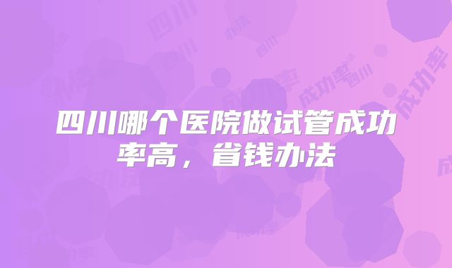 四川哪个医院做试管成功率高，省钱办法