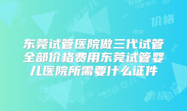 东莞试管医院做三代试管全部价格费用东莞试管婴儿医院所需要什么证件