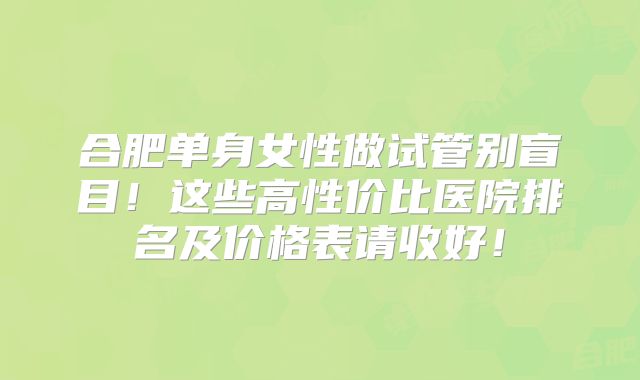 合肥单身女性做试管别盲目！这些高性价比医院排名及价格表请收好！