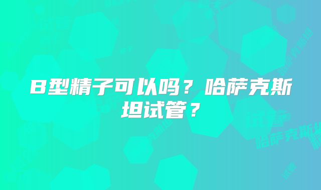 B型精子可以吗？哈萨克斯坦试管？