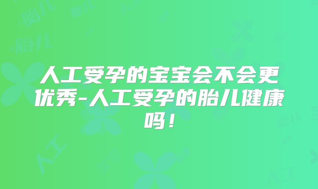 人工受孕的宝宝会不会更优秀-人工受孕的胎儿健康吗!