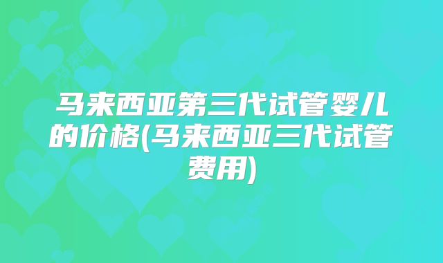 马来西亚第三代试管婴儿的价格(马来西亚三代试管费用)