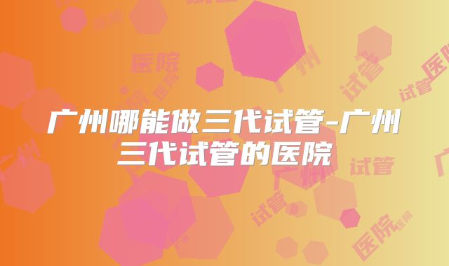 广州哪能做三代试管-广州三代试管的医院