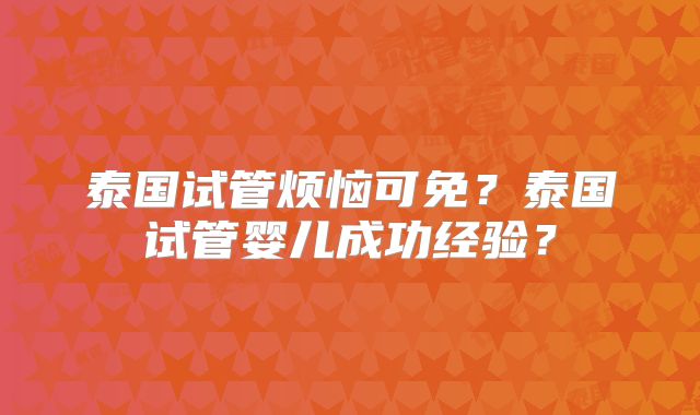 泰国试管烦恼可免?泰国试管婴儿成功经验?