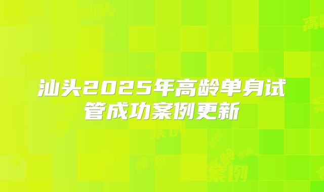 汕头2025年高龄单身试管成功案例更新