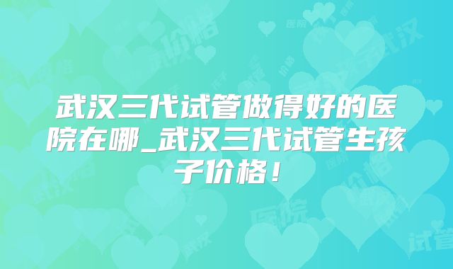 武汉三代试管做得好的医院在哪_武汉三代试管生孩子价格！