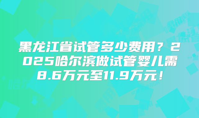 黑龙江省试管多少费用？2025哈尔滨做试管婴儿需8.6万元至11.9万元！