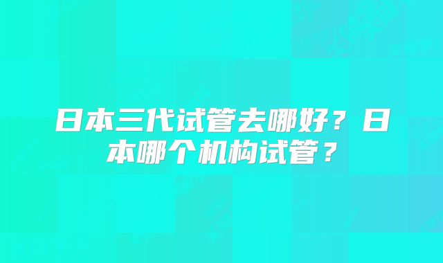 日本三代试管去哪好?日本哪个机构试管?